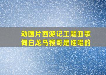 动画片西游记主题曲歌词白龙马猴哥是谁唱的