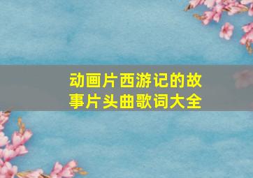 动画片西游记的故事片头曲歌词大全