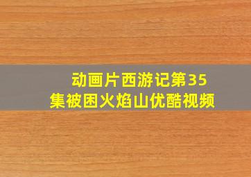 动画片西游记第35集被困火焰山优酷视频