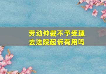 劳动仲裁不予受理去法院起诉有用吗