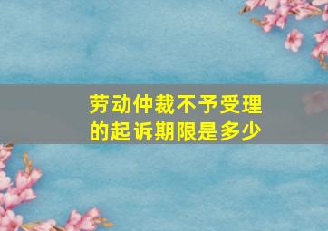 劳动仲裁不予受理的起诉期限是多少