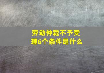 劳动仲裁不予受理6个条件是什么