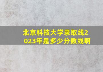 北京科技大学录取线2023年是多少分数线啊