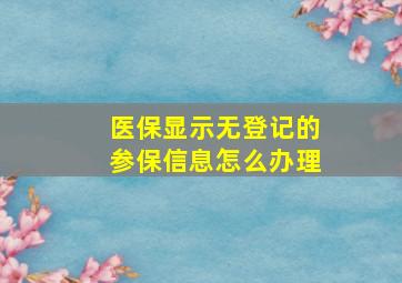 医保显示无登记的参保信息怎么办理