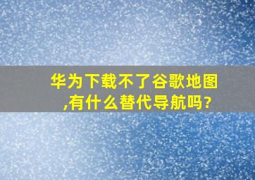 华为下载不了谷歌地图,有什么替代导航吗?