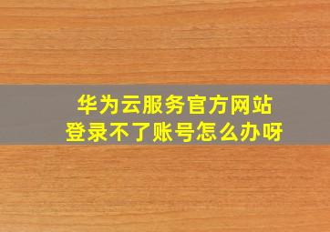 华为云服务官方网站登录不了账号怎么办呀