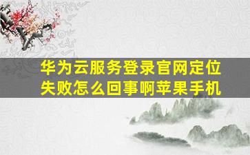 华为云服务登录官网定位失败怎么回事啊苹果手机