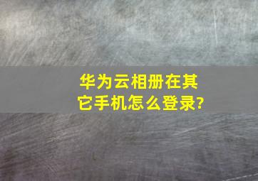 华为云相册在其它手机怎么登录?