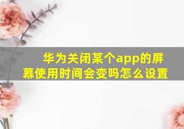 华为关闭某个app的屏幕使用时间会变吗怎么设置