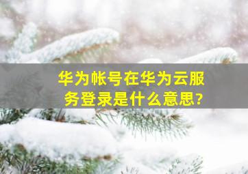 华为帐号在华为云服务登录是什么意思?