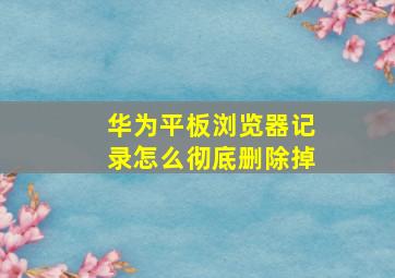 华为平板浏览器记录怎么彻底删除掉