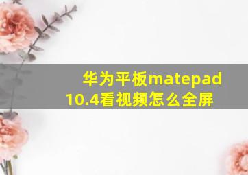 华为平板matepad 10.4看视频怎么全屏