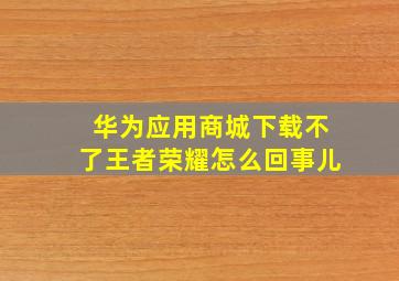 华为应用商城下载不了王者荣耀怎么回事儿