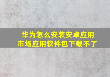 华为怎么安装安卓应用市场应用软件包下载不了