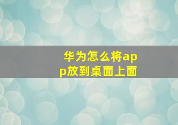 华为怎么将app放到桌面上面