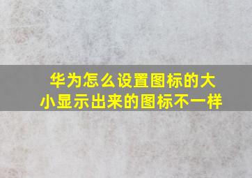 华为怎么设置图标的大小显示出来的图标不一样