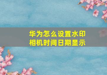 华为怎么设置水印相机时间日期显示