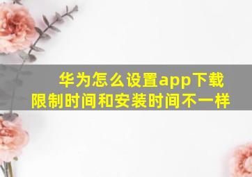 华为怎么设置app下载限制时间和安装时间不一样