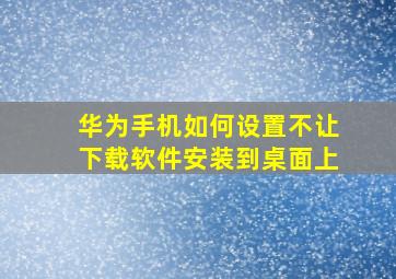 华为手机如何设置不让下载软件安装到桌面上