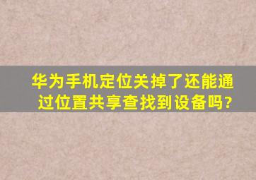 华为手机定位关掉了还能通过位置共享查找到设备吗?