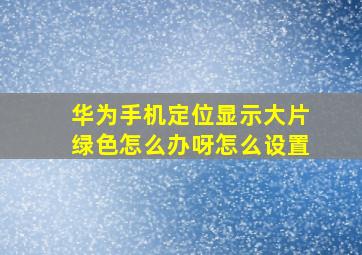 华为手机定位显示大片绿色怎么办呀怎么设置