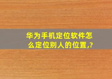 华为手机定位软件怎么定位别人的位置,?