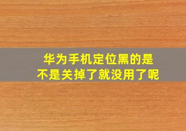 华为手机定位黑的是不是关掉了就没用了呢