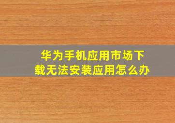 华为手机应用市场下载无法安装应用怎么办