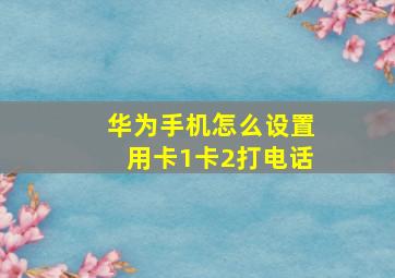 华为手机怎么设置用卡1卡2打电话