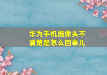 华为手机摄像头不清楚是怎么回事儿