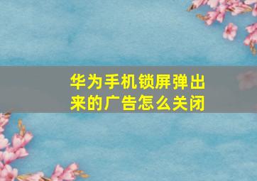 华为手机锁屏弹出来的广告怎么关闭