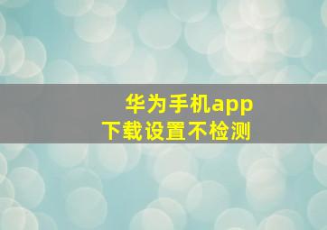 华为手机app下载设置不检测