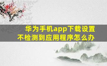 华为手机app下载设置不检测到应用程序怎么办