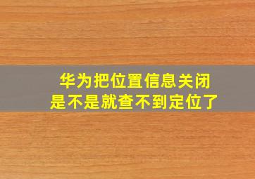 华为把位置信息关闭是不是就查不到定位了