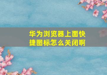 华为浏览器上面快捷图标怎么关闭啊