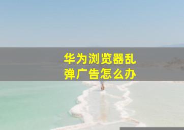 华为浏览器乱弹广告怎么办