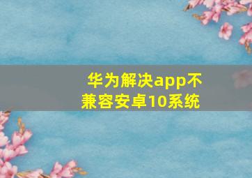 华为解决app不兼容安卓10系统