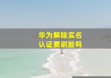 华为解除实名认证要刷脸吗