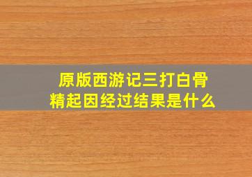 原版西游记三打白骨精起因经过结果是什么