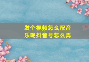 发个视频怎么配音乐呢抖音号怎么弄