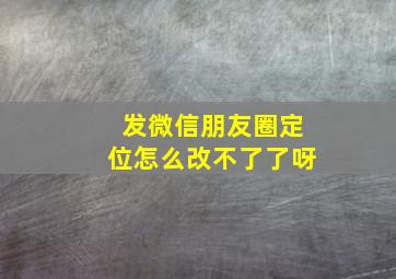 发微信朋友圈定位怎么改不了了呀