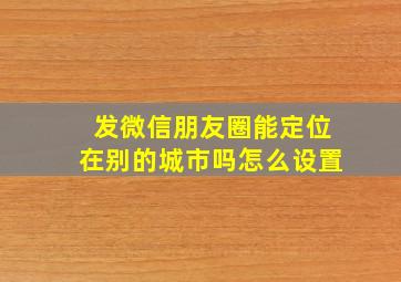 发微信朋友圈能定位在别的城市吗怎么设置