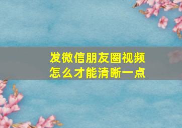 发微信朋友圈视频怎么才能清晰一点