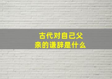 古代对自己父亲的谦辞是什么