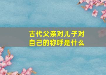 古代父亲对儿子对自己的称呼是什么