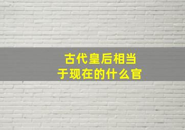 古代皇后相当于现在的什么官