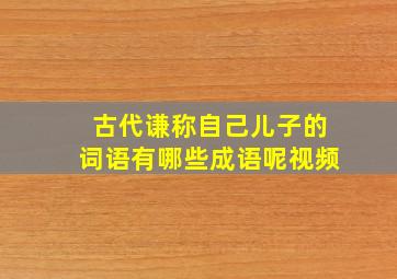 古代谦称自己儿子的词语有哪些成语呢视频