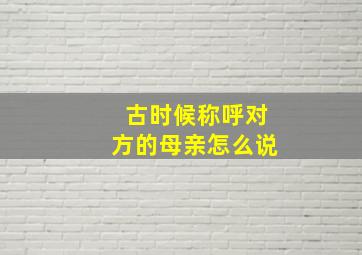 古时候称呼对方的母亲怎么说