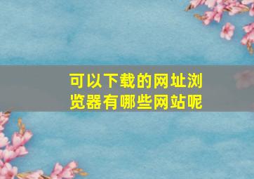 可以下载的网址浏览器有哪些网站呢