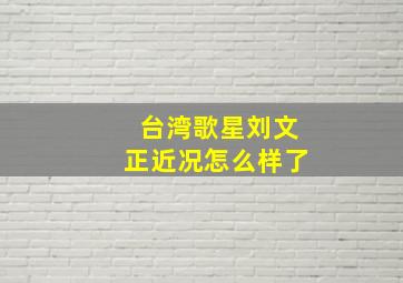 台湾歌星刘文正近况怎么样了